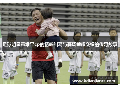 足球明星意难平cp的情感纠葛与赛场荣耀交织的传奇故事